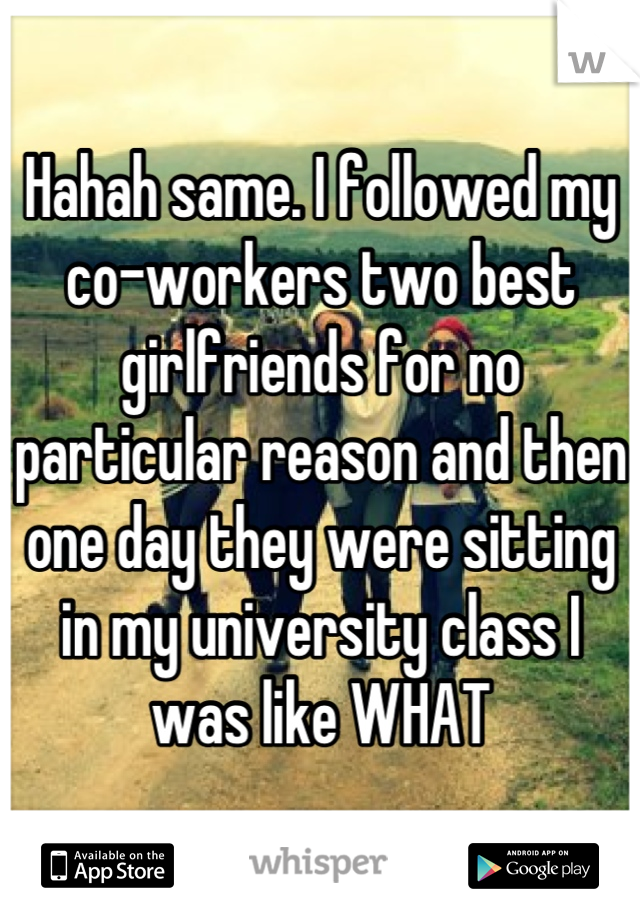 Hahah same. I followed my co-workers two best girlfriends for no particular reason and then one day they were sitting in my university class I was like WHAT