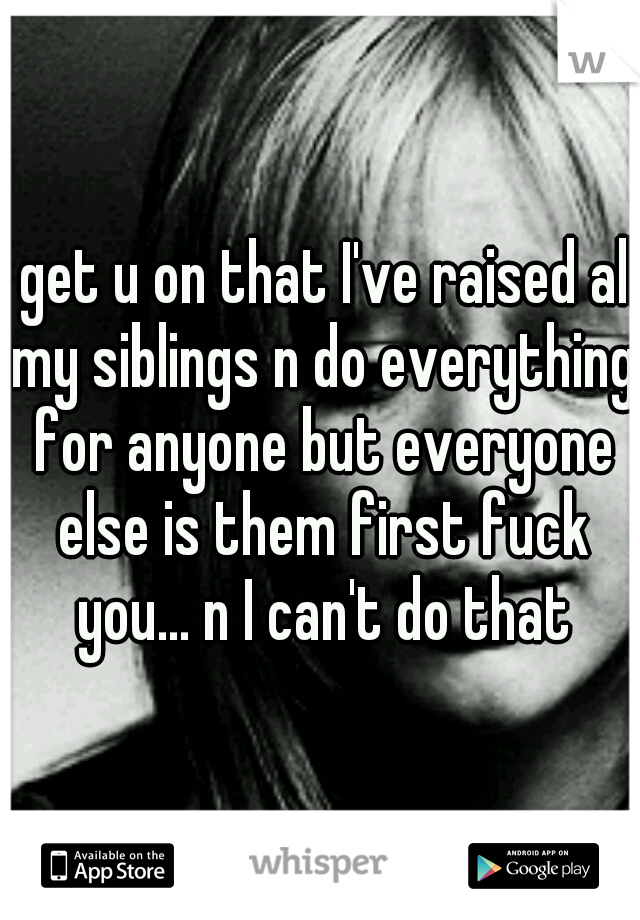 I get u on that I've raised all my siblings n do everything for anyone but everyone else is them first fuck you... n I can't do that