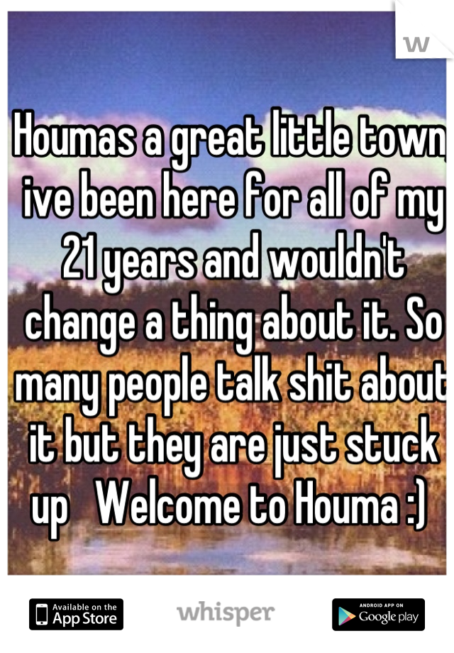 Houmas a great little town, ive been here for all of my 21 years and wouldn't change a thing about it. So many people talk shit about it but they are just stuck up   Welcome to Houma :) 