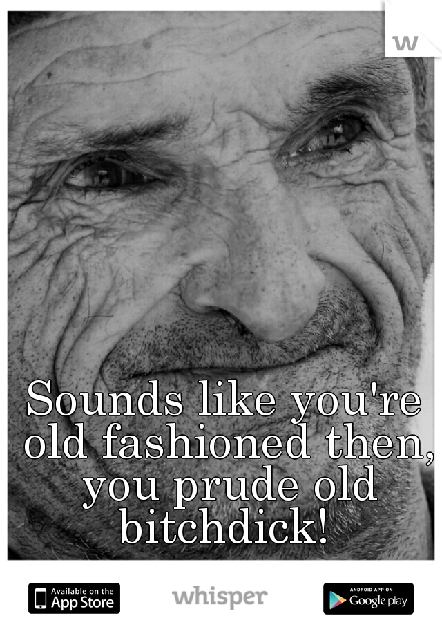 Sounds like you're old fashioned then, you prude old bitchdick! 