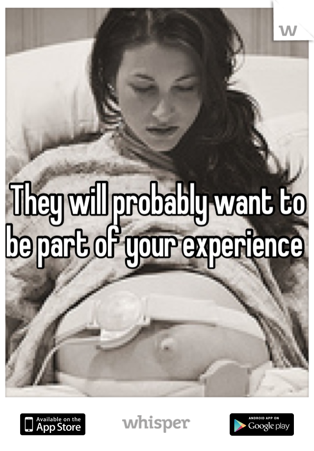 They will probably want to be part of your experience 