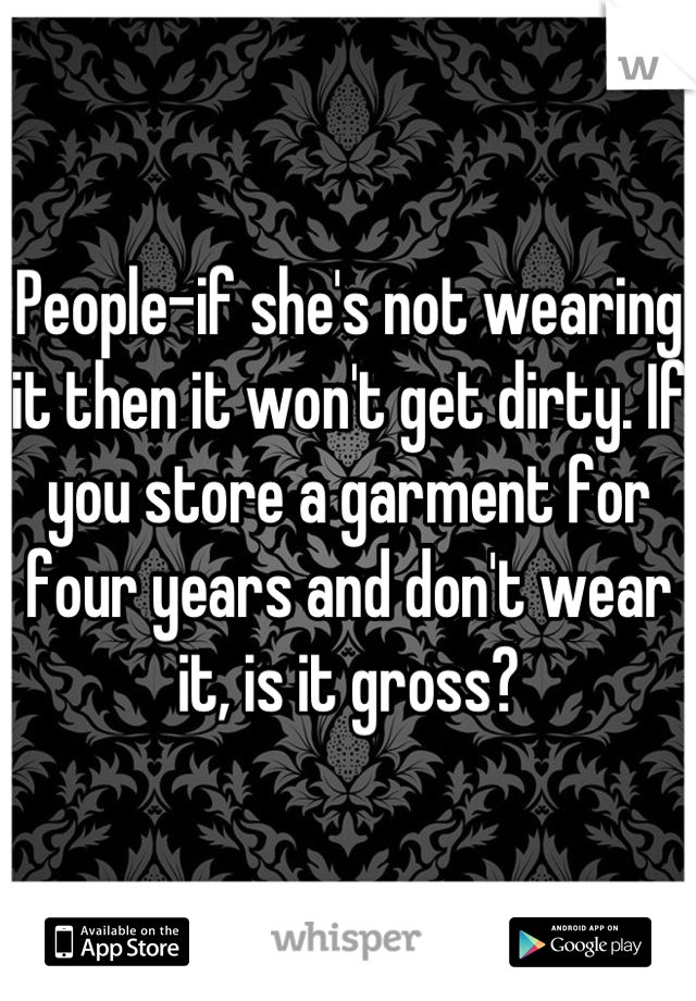 People-if she's not wearing it then it won't get dirty. If you store a garment for four years and don't wear it, is it gross?