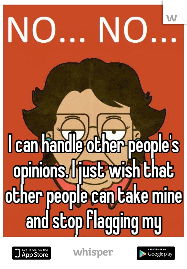 I can handle other people's opinions. I just wish that other people can take mine and stop flagging my whispers.