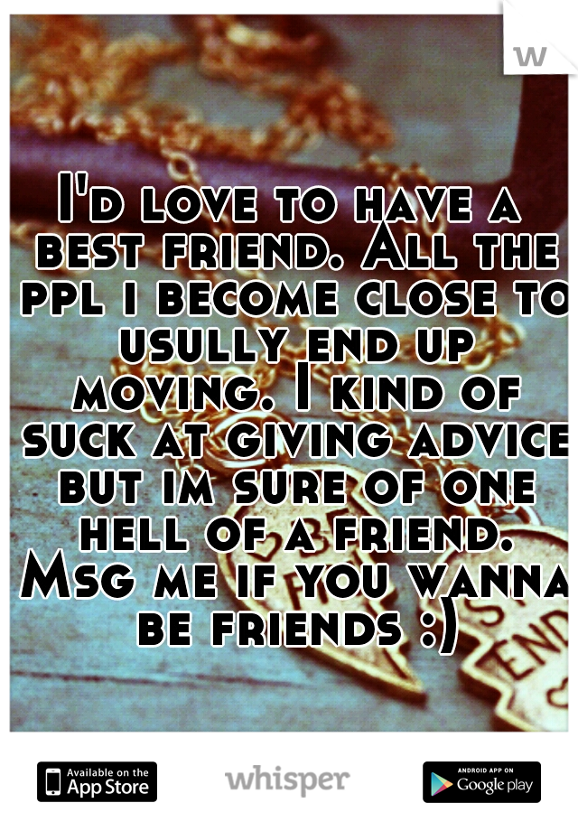I'd love to have a best friend. All the ppl i become close to usully end up moving. I kind of suck at giving advice but im sure of one hell of a friend. Msg me if you wanna be friends :)