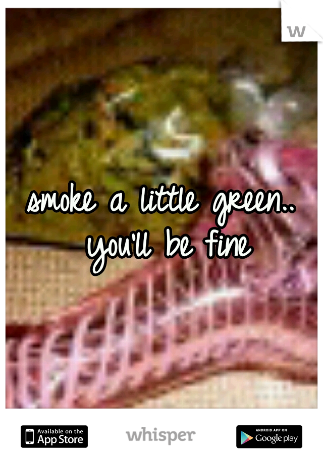 smoke a little green.. you'll be fine