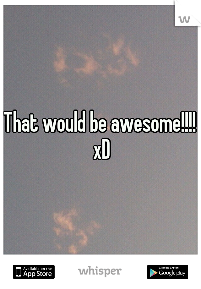That would be awesome!!!! xD