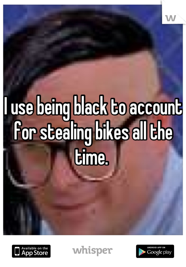 I use being black to account for stealing bikes all the time. 