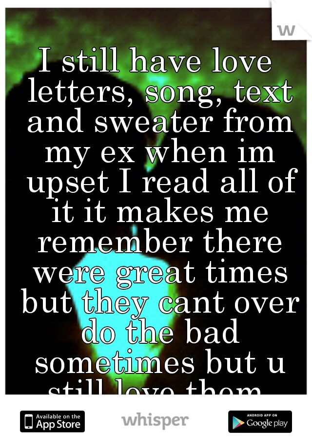 I still have love letters, song, text and sweater from my ex when im upset I read all of it it makes me remember there were great times but they cant over do the bad sometimes but u still love them.