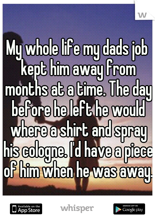 My whole life my dads job kept him away from months at a time. The day before he left he would where a shirt and spray his cologne. I'd have a piece of him when he was away.