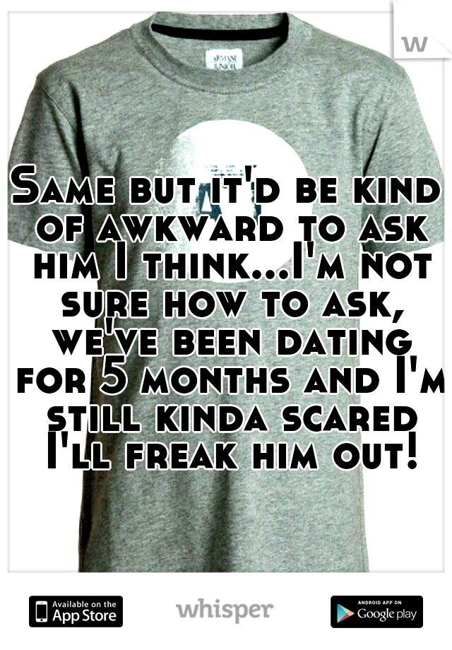 Same but it'd be kind of awkward to ask him I think...I'm not sure how to ask, we've been dating for 5 months and I'm still kinda scared I'll freak him out!