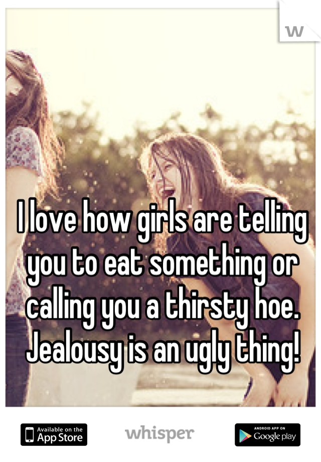 I love how girls are telling you to eat something or calling you a thirsty hoe.
Jealousy is an ugly thing!