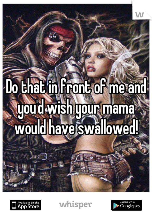Do that in front of me and you'd wish your mama would have swallowed!