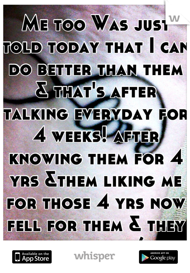 Me too Was just told today that I can do better than them & that's after talking everyday for 4 weeks! after knowing them for 4 yrs &them liking me for those 4 yrs now fell for them & they say that :/