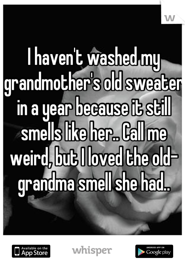 I haven't washed my grandmother's old sweater in a year because it still smells like her.. Call me weird, but I loved the old-grandma smell she had..