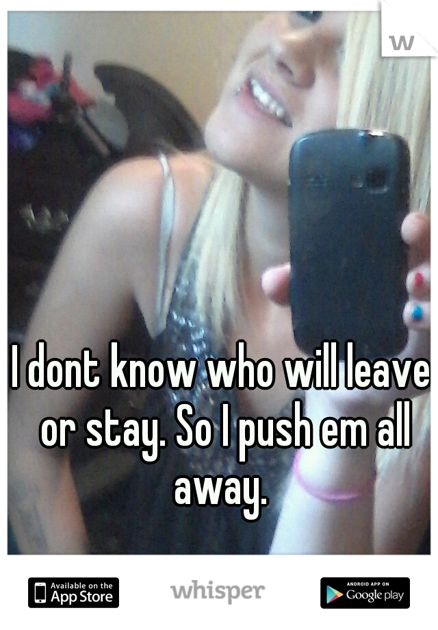I dont know who will leave or stay. So I push em all away. 
