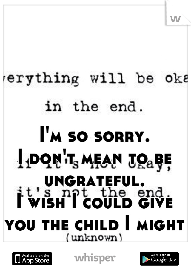 I'm so sorry. 
I don't mean to be ungrateful. 
I wish I could give you the child I might be carrying.