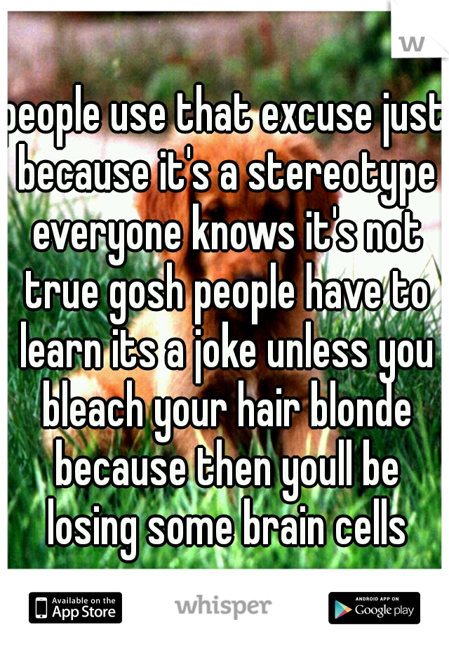 people use that excuse just because it's a stereotype everyone knows it's not true gosh people have to learn its a joke unless you bleach your hair blonde because then youll be losing some brain cells