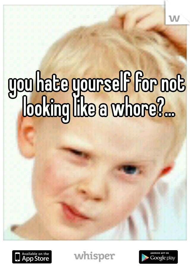 you hate yourself for not looking like a whore?...
