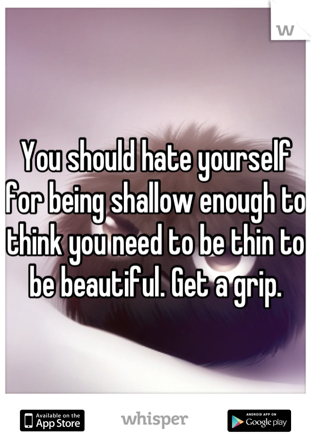 You should hate yourself for being shallow enough to think you need to be thin to be beautiful. Get a grip.