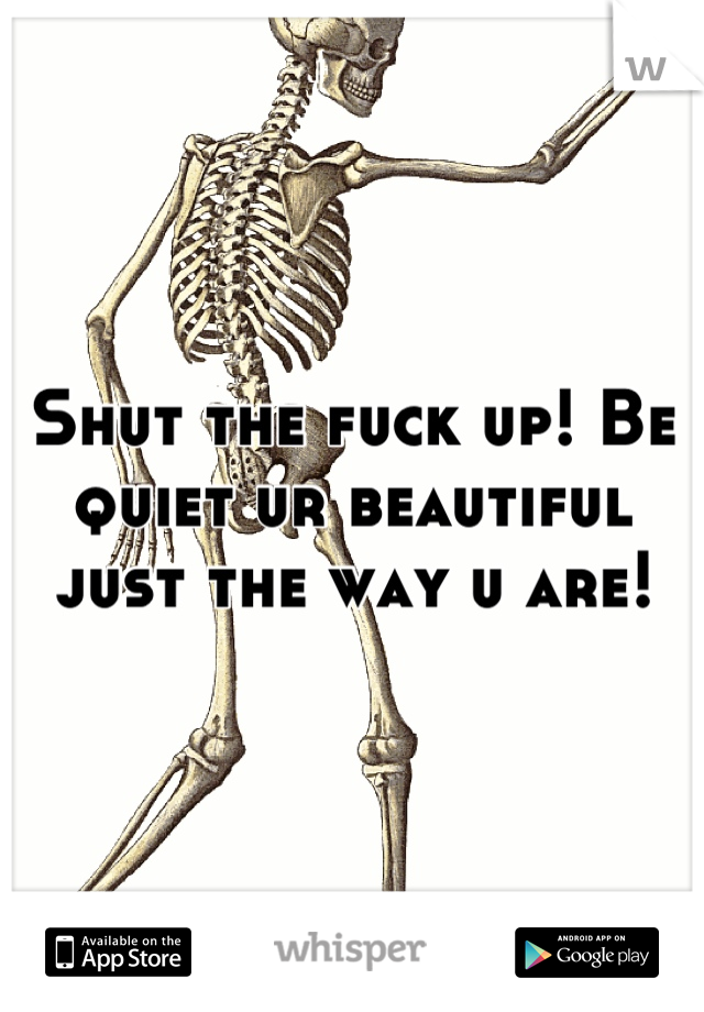 Shut the fuck up! Be quiet ur beautiful just the way u are!