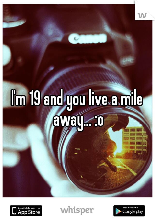 I'm 19 and you live a mile away... :o