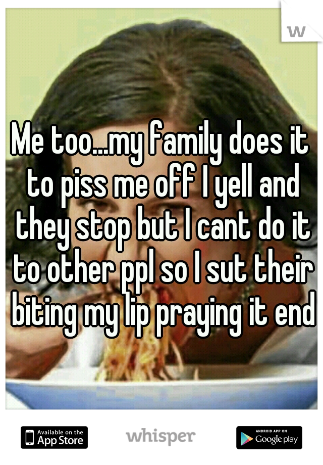 Me too...my family does it to piss me off I yell and they stop but I cant do it to other ppl so I sut their biting my lip praying it ends