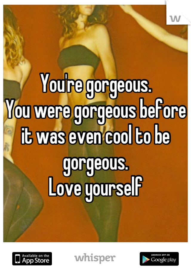 You're gorgeous.
You were gorgeous before it was even cool to be gorgeous. 
Love yourself