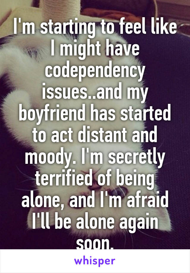 I'm starting to feel like I might have codependency issues..and my boyfriend has started to act distant and moody. I'm secretly terrified of being alone, and I'm afraid I'll be alone again soon.