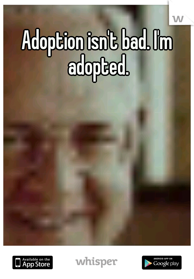 Adoption isn't bad. I'm adopted.