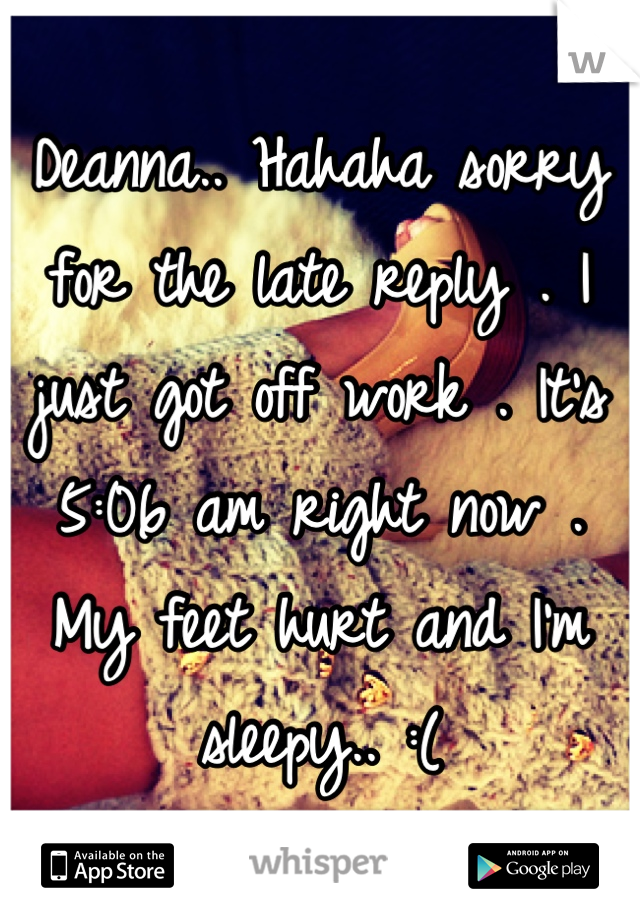 Deanna.. Hahaha sorry for the late reply . I just got off work . It's 5:06 am right now . My feet hurt and I'm sleepy.. :(