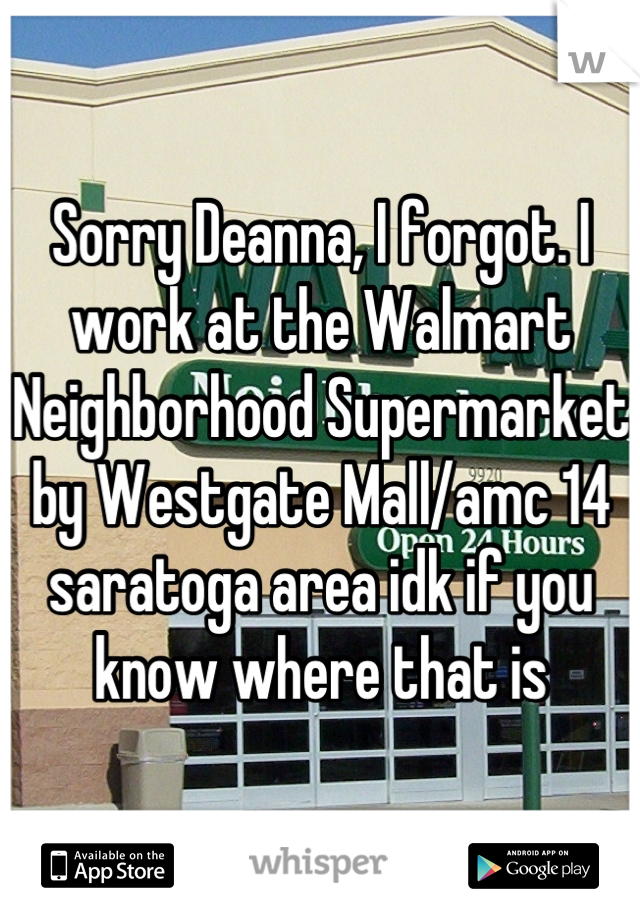 Sorry Deanna, I forgot. I work at the Walmart Neighborhood Supermarket by Westgate Mall/amc 14 saratoga area idk if you know where that is