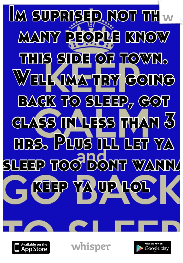 Im suprised not that many people know this side of town. Well ima try going back to sleep, got class in less than 3 hrs. Plus ill let ya sleep too dont wanna keep ya up lol 