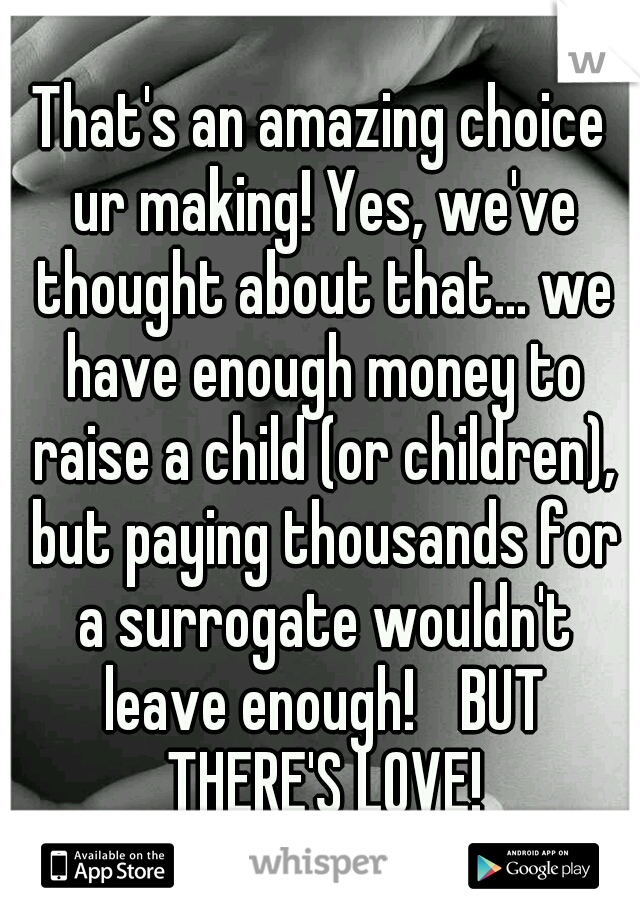 That's an amazing choice ur making! Yes, we've thought about that... we have enough money to raise a child (or children), but paying thousands for a surrogate wouldn't leave enough!
 BUT THERE'S LOVE!