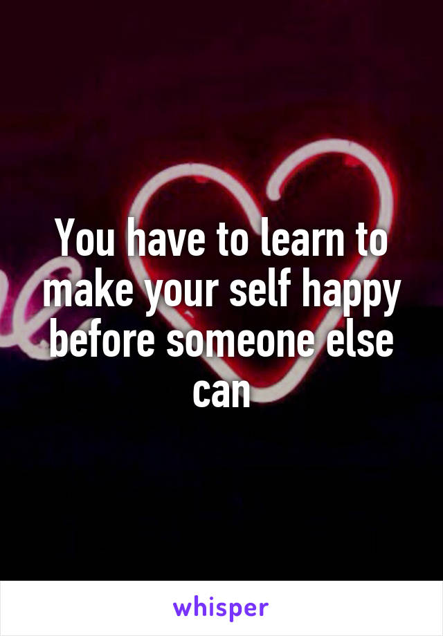 You have to learn to make your self happy before someone else can