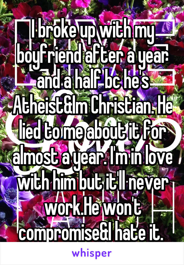 I broke up with my boyfriend after a year and a half bc he's Atheist&Im Christian. He lied to me about it for almost a year. I'm in love with him but it'll never work.He won't compromise&I hate it. 