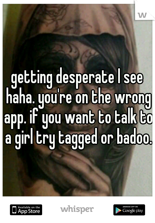 getting desperate I see haha. you're on the wrong app. if you want to talk to a girl try tagged or badoo.