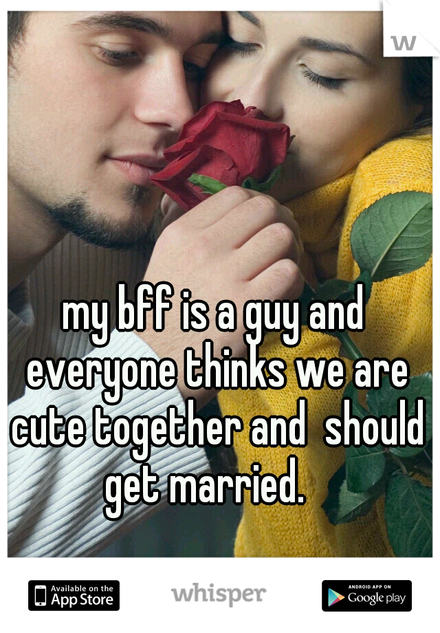 my bff is a guy and everyone thinks we are cute together and  should get married.   