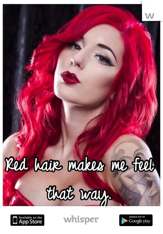 Red hair makes me feel that way.