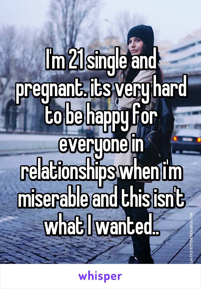 I'm 21 single and pregnant. its very hard to be happy for everyone in relationships when i'm miserable and this isn't what I wanted..