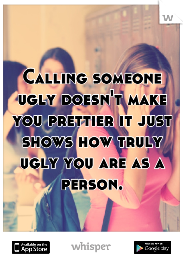 Calling someone ugly doesn't make you prettier it just shows how truly ugly you are as a person.