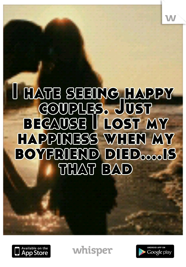 I hate seeing happy couples. Just because I lost my happiness when my boyfriend died....is that bad