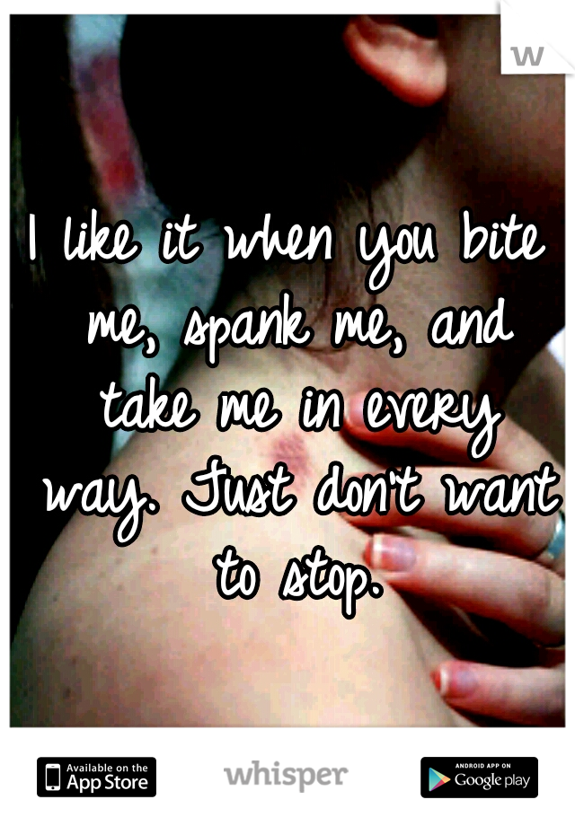 I like it when you bite me, spank me, and take me in every way. Just don't want to stop.
