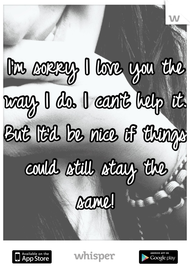 I'm sorry I love you the way I do. I can't help it. But It'd be nice if things could still stay the same!