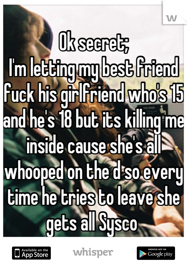 Ok secret; 
I'm letting my best friend fuck his girlfriend who's 15 and he's 18 but its killing me inside cause she's all whooped on the d so every time he tries to leave she gets all Sysco 