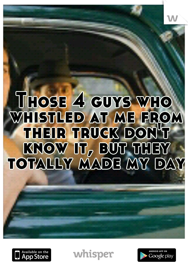 Those 4 guys who whistled at me from their truck don't know it, but they totally made my day.