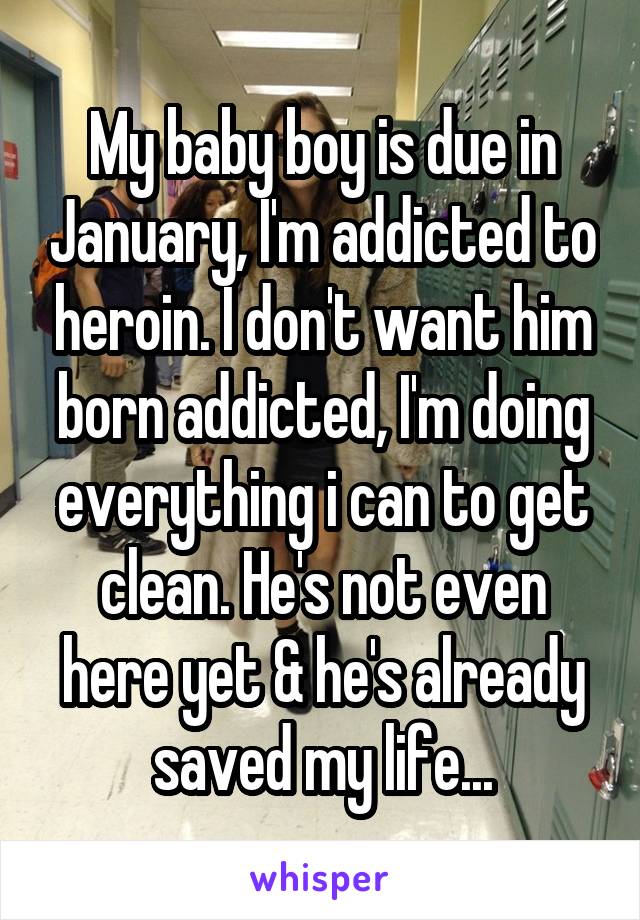 My baby boy is due in January, I'm addicted to heroin. I don't want him born addicted, I'm doing everything i can to get clean. He's not even here yet & he's already saved my life...