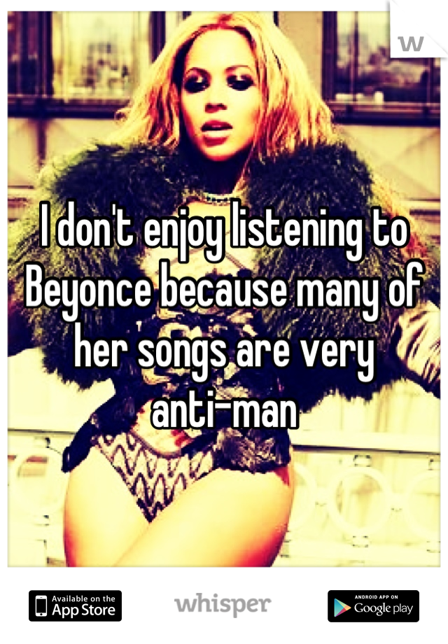 I don't enjoy listening to Beyonce because many of her songs are very 
anti-man