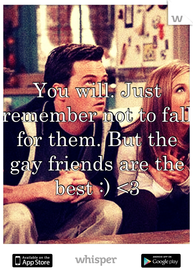 You will. Just remember not to fall for them. But the gay friends are the best :) <3