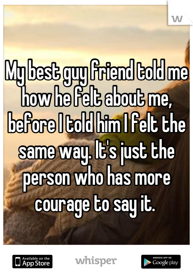 My best guy friend told me how he felt about me, before I told him I felt the same way. It's just the person who has more courage to say it. 