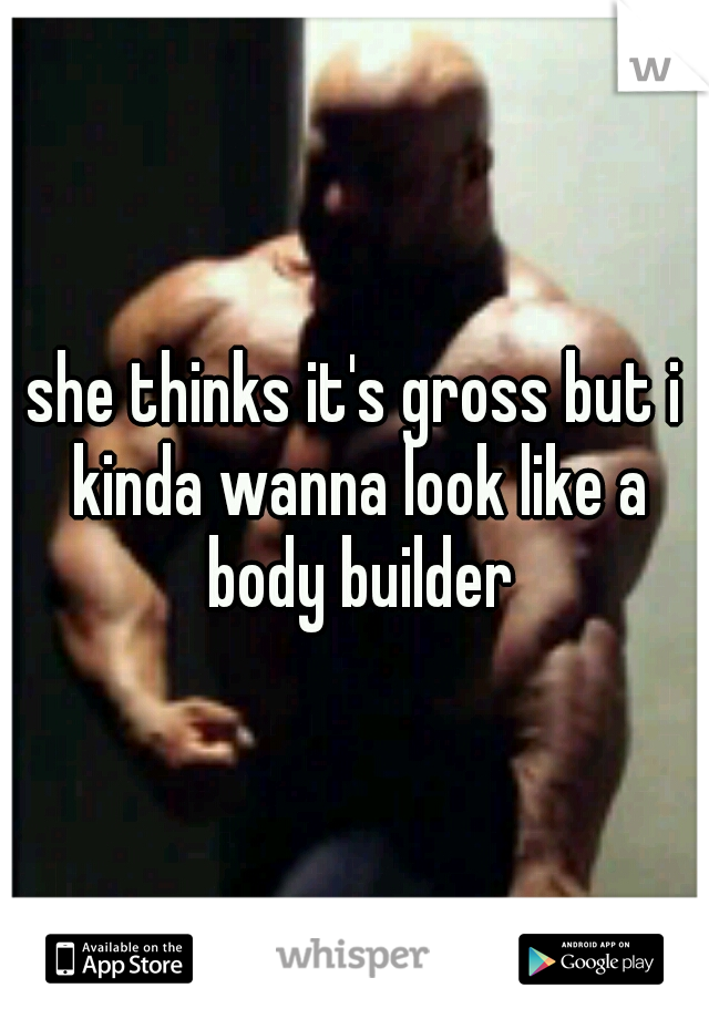 she thinks it's gross but i kinda wanna look like a body builder